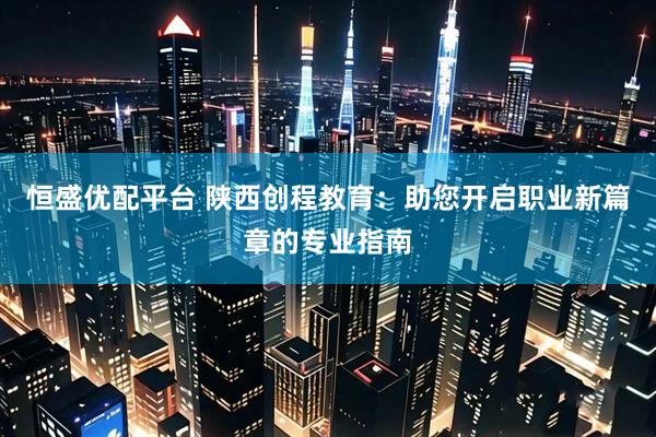 恒盛优配平台 陕西创程教育：助您开启职业新篇章的专业指南