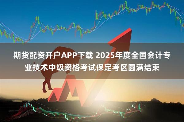期货配资开户APP下载 2025年度全国会计专业技术中级资格考试保定考区圆满结束