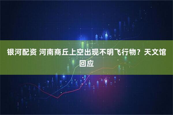 银河配资 河南商丘上空出现不明飞行物？天文馆回应