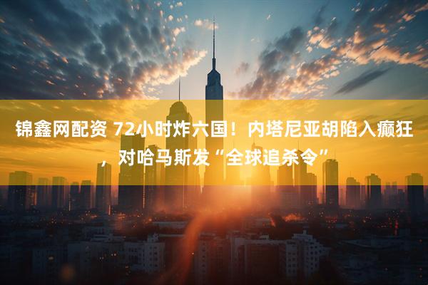 锦鑫网配资 72小时炸六国！内塔尼亚胡陷入癫狂，对哈马斯发“全球追杀令”