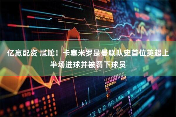 亿赢配资 尴尬！卡塞米罗是曼联队史首位英超上半场进球并被罚下球员