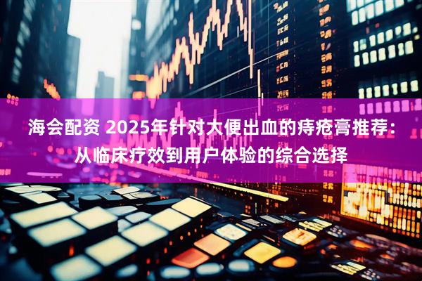 海会配资 2025年针对大便出血的痔疮膏推荐：从临床疗效到用户体验的综合选择