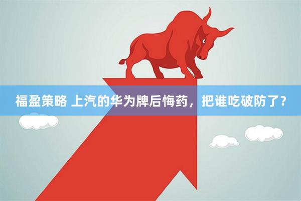 福盈策略 上汽的华为牌后悔药，把谁吃破防了？