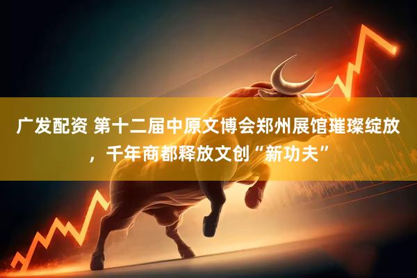 广发配资 第十二届中原文博会郑州展馆璀璨绽放，千年商都释放文创“新功夫”