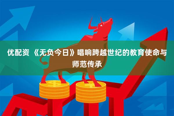 优配资 《无负今日》唱响跨越世纪的教育使命与师范传承