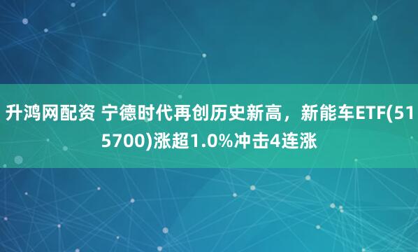升鸿网配资 宁德时代再创历史新高，新能车ETF(515700)涨超1.0%冲击4连涨