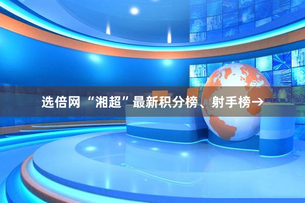 选倍网 “湘超”最新积分榜、射手榜→