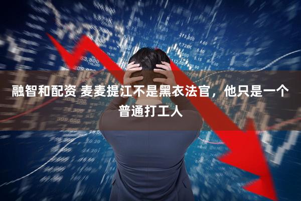 融智和配资 麦麦提江不是黑衣法官，他只是一个普通打工人